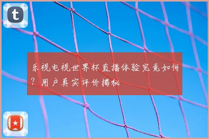 乐视电视世界杯直播体验究竟如何？用户真实评价揭秘