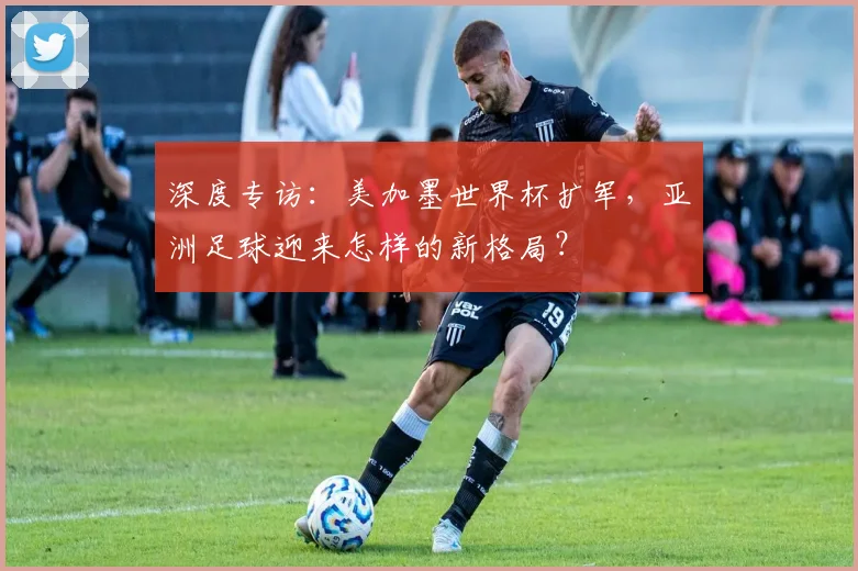 深度专访：美加墨世界杯扩军，亚洲足球迎来怎样的新格局？
