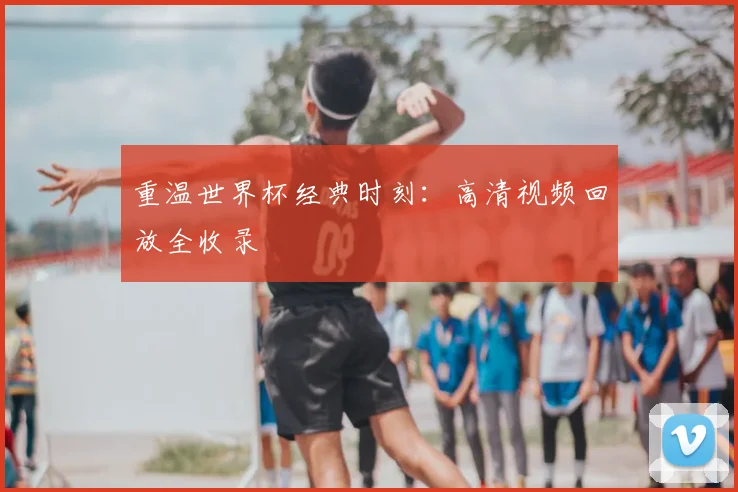 重温世界杯经典时刻：高清视频回放全收录