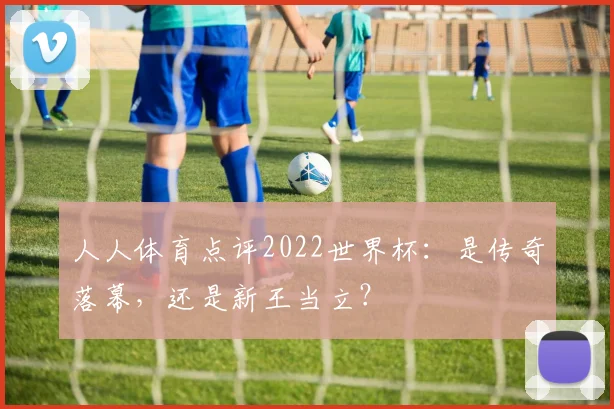 人人体育点评2022世界杯：是传奇落幕，还是新王当立？