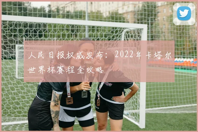 人民日报权威发布：2022年卡塔尔世界杯赛程全攻略