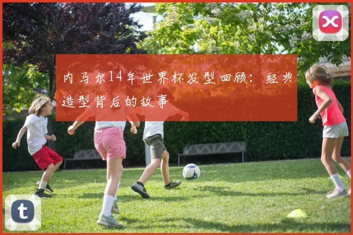 内马尔14年世界杯发型回顾:经典造型背后的故事