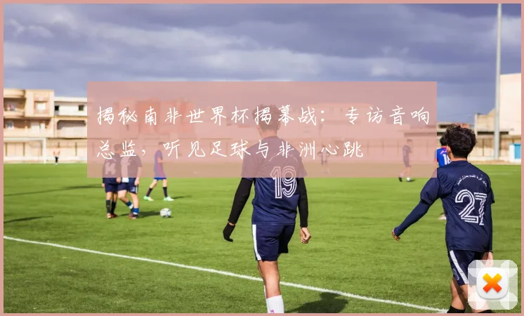 揭秘南非世界杯揭幕战:专访音响总监,听见足球与非洲心跳