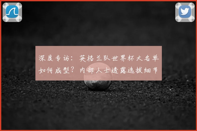 深度专访：英格兰队世界杯大名单如何成型？内部人士透露选拔细节与未来布局