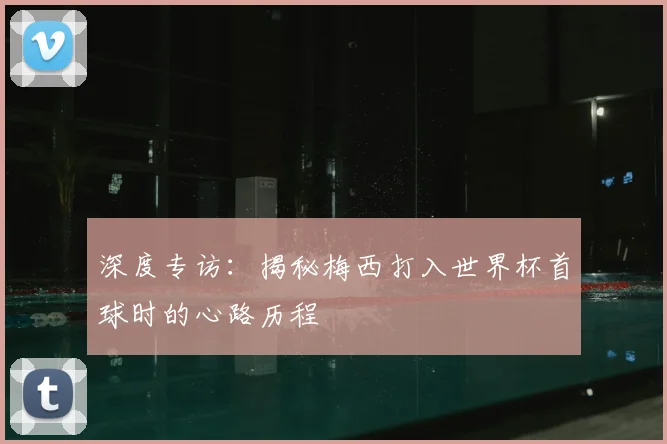 深度专访：揭秘梅西打入世界杯首球时的心路历程