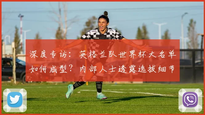 深度专访：英格兰队世界杯大名单如何成型？内部人士透露选拔细节与未来布局