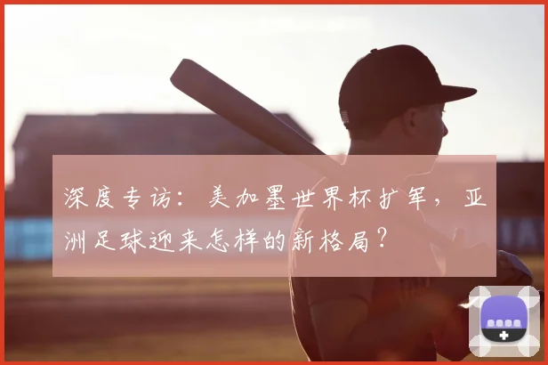 深度专访：美加墨世界杯扩军，亚洲足球迎来怎样的新格局？