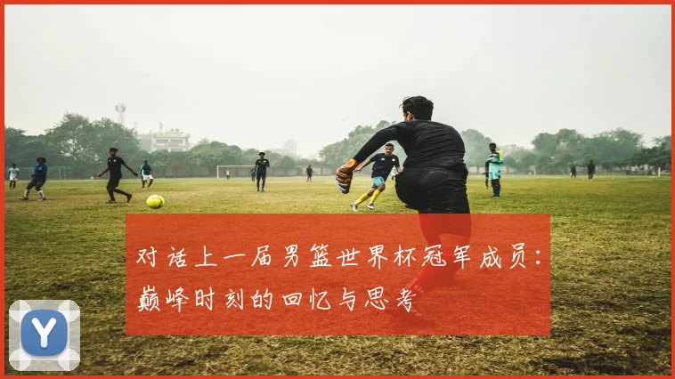 对话上一届男篮世界杯冠军成员：巅峰时刻的回忆与思考