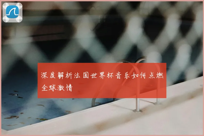 深度解析法国世界杯音乐如何点燃全球激情