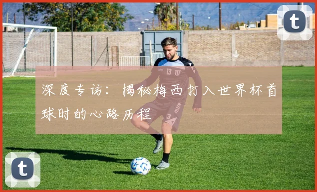 深度专访：揭秘梅西打入世界杯首球时的心路历程