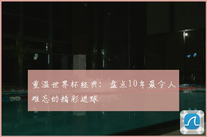 重温世界杯经典：盘点10年最令人难忘的精彩进球