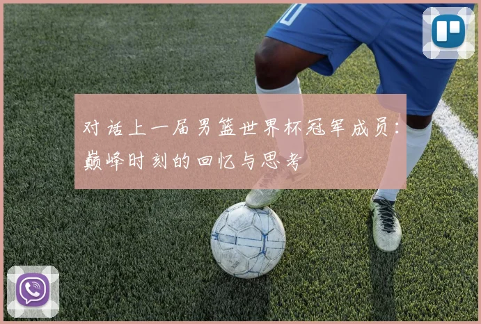 对话上一届男篮世界杯冠军成员：巅峰时刻的回忆与思考